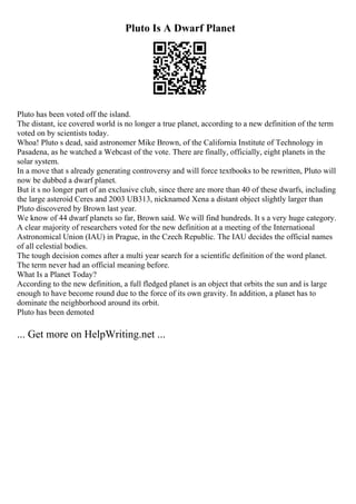 Pluto Is A Dwarf Planet
Pluto has been voted off the island.
The distant, ice covered world is no longer a true planet, according to a new definition of the term
voted on by scientists today.
Whoa! Pluto s dead, said astronomer Mike Brown, of the California Institute of Technology in
Pasadena, as he watched a Webcast of the vote. There are finally, officially, eight planets in the
solar system.
In a move that s already generating controversy and will force textbooks to be rewritten, Pluto will
now be dubbed a dwarf planet.
But it s no longer part of an exclusive club, since there are more than 40 of these dwarfs, including
the large asteroid Ceres and 2003 UB313, nicknamed Xena a distant object slightly larger than
Pluto discovered by Brown last year.
We know of 44 dwarf planets so far, Brown said. We will find hundreds. It s a very huge category.
A clear majority of researchers voted for the new definition at a meeting of the International
Astronomical Union (IAU) in Prague, in the Czech Republic. The IAU decides the official names
of all celestial bodies.
The tough decision comes after a multi year search for a scientific definition of the word planet.
The term never had an official meaning before.
What Is a Planet Today?
According to the new definition, a full fledged planet is an object that orbits the sun and is large
enough to have become round due to the force of its own gravity. In addition, a planet has to
dominate the neighborhood around its orbit.
Pluto has been demoted
... Get more on HelpWriting.net ...
 