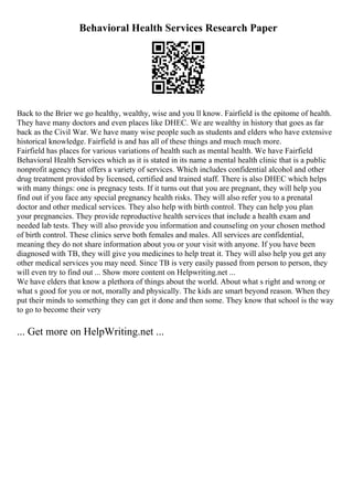 Behavioral Health Services Research Paper
Back to the Brier we go healthy, wealthy, wise and you ll know. Fairfield is the epitome of health.
They have many doctors and even places like DHEC. We are wealthy in history that goes as far
back as the Civil War. We have many wise people such as students and elders who have extensive
historical knowledge. Fairfield is and has all of these things and much much more.
Fairfield has places for various variations of health such as mental health. We have Fairfield
Behavioral Health Services which as it is stated in its name a mental health clinic that is a public
nonprofit agency that offers a variety of services. Which includes confidential alcohol and other
drug treatment provided by licensed, certified and trained staff. There is also DHEC which helps
with many things: one is pregnacy tests. If it turns out that you are pregnant, they will help you
find out if you face any special pregnancy health risks. They will also refer you to a prenatal
doctor and other medical services. They also help with birth control. They can help you plan
your pregnancies. They provide reproductive health services that include a health exam and
needed lab tests. They will also provide you information and counseling on your chosen method
of birth control. These clinics serve both females and males. All services are confidential,
meaning they do not share information about you or your visit with anyone. If you have been
diagnosed with TB, they will give you medicines to help treat it. They will also help you get any
other medical services you may need. Since TB is very easily passed from person to person, they
will even try to find out ... Show more content on Helpwriting.net ...
We have elders that know a plethora of things about the world. About what s right and wrong or
what s good for you or not, morally and physically. The kids are smart beyond reason. When they
put their minds to something they can get it done and then some. They know that school is the way
to go to become their very
... Get more on HelpWriting.net ...
 