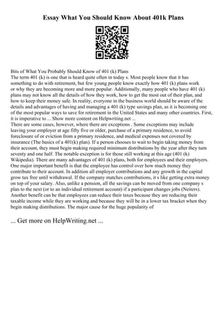 Essay What You Should Know About 401k Plans
Bits of What You Probably Should Know of 401 (k) Plans
The term 401 (k) is one that is heard quite often in today s. Most people know that it has
something to do with retirement, but few young people know exactly how 401 (k) plans work
or why they are becoming more and more popular. Additionally, many people who have 401 (k)
plans may not know all the details of how they work, how to get the most out of their plan, and
how to keep their money safe. In reality, everyone in the business world should be aware of the
details and advantages of having and managing a 401 (k) type savings plan, as it is becoming one
of the most popular ways to save for retirement in the United States and many other countries. First,
it is imperative to ... Show more content on Helpwriting.net ...
There are some cases, however, where there are exceptions . Some exceptions may include
leaving your employer at age fifty five or older, purchase of a primary residence, to avoid
foreclosure of or eviction from a primary residence, and medical expenses not covered by
insurance (The basics of a 401(k) plan). If a person chooses to wait to begin taking money from
their account, they must begin making required minimum distributions by the year after they turn
seventy and one half. The notable exception is for those still working at this age (401 (k)
Wikipedia). There are many advantages of 401 (k) plans, both for employees and their employers.
One major important benefit is that the employee has control over how much money they
contribute to their account. In addition all employer contributions and any growth in the capital
grow tax free until withdrawal. If the company matches contributions, it s like getting extra money
on top of your salary. Also, unlike a pension, all the savings can be moved from one company s
plan to the next (or to an individual retirement account) if a participant changes jobs (Neiters).
Another benefit can be that employees can reduce their taxes because they are reducing their
taxable income while they are working and because they will be in a lower tax bracket when they
begin making distributions. The major cause for the huge popularity of
... Get more on HelpWriting.net ...
 