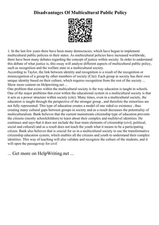 Disadvantages Of Multicultural Public Policy
1. In the last few years there have been many democracies, which have begun to implement
multicultural public policies in their states. As multicultural policies have increased worldwide,
there have been many debates regarding the concept of justice within society. In order to understand
this debate of what justice is, this essay will analyze different aspects of multicultural public policy,
such as recognition and the welfare state in a multicultural society.
According to Taylor, the link between identity and recognition is a result of the recognition or
misrecognition of a group by other members of society (Cite). Each group in society has their own
unique identity based on their culture, which requires recognition from the rest of the society ...
Show more content on Helpwriting.net ...
One problem that exists within the multicultural society is the way education is taught in schools.
One of the major problems that exist within the educational system in a multicultural society is that
it acts as a power structure within society (cite). Many times, even in a multicultural society, the
education is taught through the perspective of the stronger group , and therefore the minorities are
not fully represented. This type of education creates a model of one sided co existence , thus
creating many cultural gaps between groups in society and as a result decreases the potentiality of
multiculturalism. Bank believes that the current mainstream citizenship type of education prevents
the citizens (mostly schoolchildren) to learn about their complex and multilevel identities. He
continues and says that it does not include the four main elements of citizenship (civil, political,
social and cultural) and as a result does not teach the youth what it means to be a participating
citizen. Bank also believes that is crucial for us in a multicultural society to use the transformative
citizenship education system, which enables all the citizens and youth to understand their complex
identities. This way of teaching will also validate and recognize the culture of the students, and it
will open the passageway for civil
... Get more on HelpWriting.net ...
 