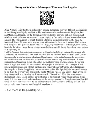 Essay on Walker s Message of Personal Heritage in...
Alice Walker s Everyday Use is a short story about a mother and two very different daughters set
in rural Georgia during the late 1960 s. The plot is centered around on the two daughters, Dee
and Maggie, and focusing on the differences between the two and who will gain possession of
two hand made quilts that are seen as a coveted trophy by Dee and are viewed as everyday items
Maggie. The final decision of which daughter ultimately receives the quilts will be made by
Momma Johnson. Momma, who is never given a first name in the story, is a strong black woman
with many man like qualities. In real life I am a large, big boned woman with rough, man working
hands. In the winter I wear flannel nightgowns to bed and overalls during the... Show more content
on Helpwriting.net ...
I will be focusing this paper on the reasons why Maggie should be given the quilts, reasons why
Dee should not be allowed to take them, and what this tell us about Alice Walker s sense of what
it means to be in touch with one s heritage. Maggie deserves the quilts because she appreciates
the practical value of the items and would naturally use them as they were intended. Like her
grandmother, Maggie is a person who values the quilts more as a practical solution for staying
warm at night than as folk art which should be displayed in a museum. Dee s thoughts of her
simple minded sister come into full light during a conversation with Momma when her request
for the quilts is denied. Maggie can t appreciate these quilts! She d probably be backward enough
to put them the everyday use. I reckon she would, Momma replied, God knows I been saving em
long enough with nobody using em. I hope she will. (DiYanni 748) With little or no money
during tough times, poorer families have often had to be more self reliant where learning to sew
was a skill that was valued and passed down to the younger generation. Maggie embraced this skill
while her more ambitious sister did not see the value in learning such an ordinary task. She can
always make more, Momma said, Maggie knows how to
... Get more on HelpWriting.net ...
 
