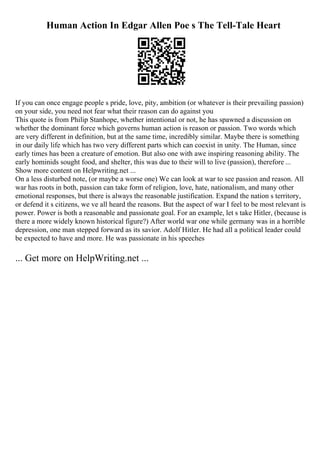 Human Action In Edgar Allen Poe s The Tell-Tale Heart
If you can once engage people s pride, love, pity, ambition (or whatever is their prevailing passion)
on your side, you need not fear what their reason can do against you
This quote is from Philip Stanhope, whether intentional or not, he has spawned a discussion on
whether the dominant force which governs human action is reason or passion. Two words which
are very different in definition, but at the same time, incredibly similar. Maybe there is something
in our daily life which has two very different parts which can coexist in unity. The Human, since
early times has been a creature of emotion. But also one with awe inspiring reasoning ability. The
early hominids sought food, and shelter, this was due to their will to live (passion), therefore ...
Show more content on Helpwriting.net ...
On a less disturbed note, (or maybe a worse one) We can look at war to see passion and reason. All
war has roots in both, passion can take form of religion, love, hate, nationalism, and many other
emotional responses, but there is always the reasonable justification. Expand the nation s territory,
or defend it s citizens, we ve all heard the reasons. But the aspect of war I feel to be most relevant is
power. Power is both a reasonable and passionate goal. For an example, let s take Hitler, (because is
there a more widely known historical figure?) After world war one while germany was in a horrible
depression, one man stepped forward as its savior. Adolf Hitler. He had all a political leader could
be expected to have and more. He was passionate in his speeches
... Get more on HelpWriting.net ...
 