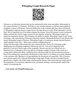 Whooping Cough Research Paper
Pertussis is an infectious disease that can be contracted by kids, teens and adults. Most people at
first cannot tell that it is Pertussis.. Well this is very common because a cold has nearly identical
symptoms to those of Pertussis. There are differences in the symtoms like how those of Pertussis
or Whooping Cough develop at a much slower rate than those of a cold. If left untreated, it can be
fatal. This is especially true if an infant contracts the disease. Since this disease is most common in
babies and kids this can be a huge concern for the majority of parents. Whooping Cough is an
infectious respiratory disease. Thus limiting your ability to breath. Whooping Cough is only found
in humans. Like most diseases Pertussisis caused by bacteria. Bordetella Pertussis is the disease that
causes Whooping Cough or Pertussis. Whooping Cough is a respiratory disease that has bacteria
which attaches to the cilia.... Show more content on Helpwriting.net ...
Along with this major achievement they also created the first vaccine for whooping cough.
Helping prevent whooping cough,but it did not get rid of it. You can be diagnosed with
pertussis if you have shown signs of the symptoms. Doctors can also run a blood test or a
laboratory test. A laboratory test is the process of taking a sample of mucus with a swab or a
syringe that is filled with saline. Antibiotics have also been made for such an infectious disease.
One of the chilling facts associated with Pertussis is that when it is in infancy,it is nearly identical
to the common cold. Making it a living nightmare for the parents of young kids. This is because
most parents cannot tell a cold and Whooping Cough apart. People who have recently become
parents have a higher risk of their baby contracting the disease. Since kids make up a large part of
the population, it is extremely important to be vaccinated. Getting a vaccine greatly reduces the
chance of contracting the
... Get more on HelpWriting.net ...
 