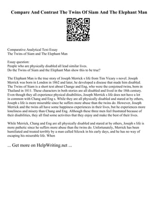 Compare And Contrast The Twins Of Siam And The Elephant Man
Comparative Analytical Text Essay
The Twins of Siam and The Elephant Man
Essay question:
People who are physically disabled all lead similar lives.
Do the Twins of Siam and the Elephant Man show this to be true?
The Elephant Man is the true story of Joseph Merrick s life from Tim Vicary s novel. Joseph
Merrick was born in London in 1862 and later, he developed a disease that made him disabled.
The Twins of Siam is a short text about Change and Eng, who were the conjoined twins, born in
Thailand in 1811. These characters in both stories are all disabled and lived in the 18th century.
Even though they all experience physical disabilities, Joseph Merrick s life does not have a lot
in common with Chang and Eng s. While they are all physically disabled and stared at by others,
Joseph s life is more miserable since he suffers more abuse than the twins do. However, Joseph
Merrick and the twins all have some happiness experiences in their lives, but he experiences more
loneliness and misery than Chang and Eng. Although these three men feel frustrated because of
their disabilities, they all find some activities that they enjoy and make the best of their lives.
While Merrick, Chang and Eng are all physically disabled and stared at by others, Joseph s life is
more pathetic since he suffers more abuse than the twins do. Unfortunately, Merrick has been
humiliated and treated terribly by a man called Silcock in his early days, and he has no way of
escaping his miserable life. When
... Get more on HelpWriting.net ...
 