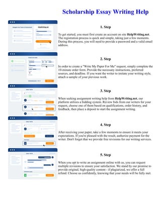 Scholarship Essay Writing Help
1. Step
To get started, you must first create an account on site HelpWriting.net.
The registration process is quick and simple, taking just a few moments.
During this process, you will need to provide a password and a valid email
address.
2. Step
In order to create a "Write My Paper For Me" request, simply complete the
10-minute order form. Provide the necessary instructions, preferred
sources, and deadline. If you want the writer to imitate your writing style,
attach a sample of your previous work.
3. Step
When seeking assignment writing help from HelpWriting.net, our
platform utilizes a bidding system. Review bids from our writers for your
request, choose one of them based on qualifications, order history, and
feedback, then place a deposit to start the assignment writing.
4. Step
After receiving your paper, take a few moments to ensure it meets your
expectations. If you're pleased with the result, authorize payment for the
writer. Don't forget that we provide free revisions for our writing services.
5. Step
When you opt to write an assignment online with us, you can request
multiple revisions to ensure your satisfaction. We stand by our promise to
provide original, high-quality content - if plagiarized, we offer a full
refund. Choose us confidently, knowing that your needs will be fully met.
Scholarship Essay Writing Help Scholarship Essay Writing Help
 