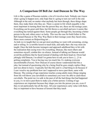 A Comparison Of Bell Jar And Duncan In The Way
Life is like a game of Russian roulette, a lot of it involves luck. Nobody can t know
what s going to happen next, only hope that it s going to turn out well in the end.
Although in the end, no matter what anybody has been through, these things shape
them, they make them who they are. There s a point in life which arguably is the
most important in turning them into the person they are, these are the teenage years.
Everything can be great until then, but life throws a curveball and now it seems like
everything has turned against them. Some people get through this, becoming a better
person in the end; others aren t so lucky. This was the case for both Esther in The
Bell Jarand Duncan in The Way Way Back in their teenage years they faced some
...
Show more content on Helpwriting.net ...
As kids we re taught that we can get most anything we want with screaming, crying,
and or telling. It s a terrible lesson to teach kids, and sadly that s the way most are
taught. Once the kids become teenagers and approach adulthood they re hit with
the realization that crying won t fix everything. Duncan, like most others and
sometimes myself, combat this via silence. Instead of talking out Duncan would
avoid the problems that he faced instead of dealing with them head on. Owen had
jokingly told Duncan, I m afraid I m gonna have to ask you to leave. [...] I m
getting complaints. You re having way too much fun. It s making everyone
uncomfortable (Faxon). Now Duncan of course doesn t understand that this a
joke, but instead of questioning why he s being fired he goes simply replies Okay
and was about to leave. I typically feel like this and it s a bad thing to do because if
I can t resolve my problems how am I supposed to move past them, same with
Duncan. The coming of age experience teaches young adults many things ranging
from life will throw you curveballs to sometimes you won t be able to catch these
curveballs. The point isn t to sulk in the past of all the bad things that had happened
to you, it s to move past them to make you a better person. Coming of age
experiences are important because they shape you into the person you are, even if
they re not particularly fun all the time. All your experiences carry value with them,
they re important to have because of lessons that they teach
 