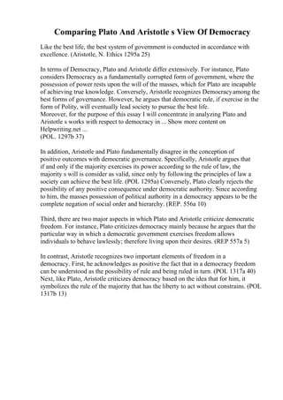 Comparing Plato And Aristotle s View Of Democracy
Like the best life, the best system of government is conducted in accordance with
excellence. (Aristotle, N. Ethics 1295a 25)
In terms of Democracy, Plato and Aristotle differ extensively. For instance, Plato
considers Democracy as a fundamentally corrupted form of government, where the
possession of power rests upon the will of the masses, which for Plato are incapable
of achieving true knowledge. Conversely, Aristotle recognizes Democracyamong the
best forms of governance. However, he argues that democratic rule, if exercise in the
form of Polity, will eventually lead society to pursue the best life.
Moreover, for the purpose of this essay I will concentrate in analyzing Plato and
Aristotle s works with respect to democracy in ... Show more content on
Helpwriting.net ...
(POL. 1297b 37)
In addition, Aristotle and Plato fundamentally disagree in the conception of
positive outcomes with democratic governance. Specifically, Aristotle argues that
if and only if the majority exercises its power according to the rule of law, the
majority s will is consider as valid, since only by following the principles of law a
society can achieve the best life. (POL 1295a) Conversely, Plato clearly rejects the
possibility of any positive consequence under democratic authority. Since according
to him, the masses possession of political authority in a democracy appears to be the
complete negation of social order and hierarchy. (REP. 556a 10)
Third, there are two major aspects in which Plato and Aristotle criticize democratic
freedom. For instance, Plato criticizes democracy mainly because he argues that the
particular way in which a democratic government exercises freedom allows
individuals to behave lawlessly; therefore living upon their desires. (REP 557a 5)
In contrast, Aristotle recognizes two important elements of freedom in a
democracy. First, he acknowledges as positive the fact that in a democracy freedom
can be understood as the possibility of rule and being ruled in turn. (POL 1317a 40)
Next, like Plato, Aristotle criticizes democracy based on the idea that for him, it
symbolizes the rule of the majority that has the liberty to act without constrains. (POL
1317b 13)
 