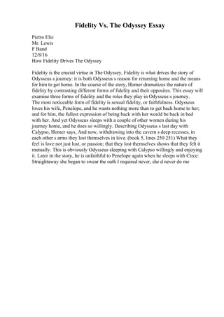 Fidelity Vs. The Odyssey Essay
Pietro Elie
Mr. Lewis
F Band
12/8/16
How Fidelity Drives The Odyssey
Fidelity is the crucial virtue in The Odyssey. Fidelity is what drives the story of
Odysseus s journey: it is both Odysseus s reason for returning home and the means
for him to get home. In the course of the story, Homer dramatizes the nature of
fidelity by contrasting different forms of fidelity and their opposites. This essay will
examine three forms of fidelity and the roles they play in Odysseus s journey.
The most noticeable form of fidelity is sexual fidelity, or faithfulness. Odysseus
loves his wife, Penelope, and he wants nothing more than to get back home to her;
and for him, the fullest expression of being back with her would be back in bed
with her. And yet Odysseus sleeps with a couple of other women during his
journey home, and he does so willingly. Describing Odysseus s last day with
Calypso, Homer says, And now, withdrawing into the cavern s deep recesses, in
each other s arms they lost themselves in love. (book 5, lines 250 251) What they
feel is love not just lust, or passion; that they lost themselves shows that they felt it
mutually. This is obviously Odysseus sleeping with Calypso willingly and enjoying
it. Later in the story, he is unfaithful to Penelope again when he sleeps with Circe:
Straightaway she began to swear the oath I required never, she d never do me
 