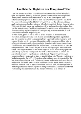 Law Rules For Registered And Unregistered Titles
Land law holds a reputation for problematic and complex criticism, being built
upon two separate, mutually exclusive, systems: the registered and unregistered
land systems. The consistent application of law in this area depends upon
adherence to legal principle, derived from a clear understanding of the law. First,
this essay will consider a brief history of registration and the enforcement rules
applying to registered and unregistered titles, looking at their distinct characteristics.
Following this, their usage and application will be analysed, in order to place them
into the wider context. Consideration of any differences present will enable us to see
if rules regarding registered system of conveyancing are vastly superior, if at all....
Show more content on Helpwriting.net ...
In other words, proof of title is done so by the evidence of documents and
inspection. Unregistered land hosts its own system of independent registration
and it is essential to note it operates completely separate from the registered land
system. Relying heavily on many old doctrines, which characterised land prior to
reform, the distinction of legal and equitable rights is crucial in unregistered land.
Legal interests automatically bind the land and every person who buys or receives
unregistered land. This follows the pre 1926 rule that legal rights bind the whole
world . The single exception to this rule is supplied by the puisne mortgage (there
is no ability to prevent dealings with the land, as the documents of title are not
present and so must be registered as a land charge). Required registration, in
unregistered conveyancing, is evident by equitable interests. These are registered as
land charges under the LCA 1972, and are of great importance in order to bind the
purchaser of unregistered land. Failure to register a land charge renders the interest
void unless, the land is gifted then the purchaser remains bound. However certain
equitable interests, such as beneficial interests behind a trust, are not registrable as
land charges because they are capable of being overreached. A correctly conducted
overreaching transaction transfers the interest in the land to an interest in
 