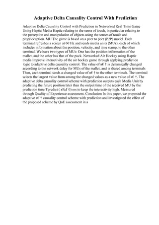 Adaptive Delta Causality Control With Prediction
Adaptive Delta Causality Control with Prediction in Networked Real Time Game
Using Haptic Media Haptic relating to the sense of touch, in particular relating to
the perception and manipulation of objects using the senses of touch and
proprioception. MU The game is based on a peer to peer (P2P) model. Each
terminal refreshes a screen at 60 Hz and sends media units (MUs), each of which
includes information about the position, velocity, and time stamp, to the other
terminal. We have two types of MUs: One has the position information of the
mallet, and the other has that of the puck. Networked Air Hockey using Haptic
media Improve interactivity of the air hockey game through applying prediction
logic to adaptive delta causality control. The value of в€† is dynamically changed
according to the network delay for MUs of the mallet, and is shared among terminals
Then, each terminal sends a changed value of в€† to the other terminals. The terminal
selects the largest value from among the changed values as a new value of в€†. The
adaptive delta causality control scheme with prediction outputs each Media Unit by
predicting the future position later than the output time of the received MU by the
prediction time Tpredict ( в‰Ґ 0) ms to keep the interactivity high. Measured
through Quality of Experience assessment. Conclusion In this paper, we proposed the
adaptive в€† causality control scheme with prediction and investigated the effect of
the proposed scheme by QoE assessment in a
 