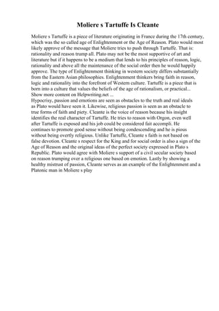 Moliere s Tartuffe Is Cleante
Moliere s Tartuffe is a piece of literature originating in France during the 17th century,
which was the so called age of Enlightenment or the Age of Reason. Plato would most
likely approve of the message that Moliere tries to push through Tartuffe. That is:
rationality and reason trump all. Plato may not be the most supportive of art and
literature but if it happens to be a medium that lends to his principles of reason, logic,
rationality and above all the maintenance of the social order then he would happily
approve. The type of Enlightenment thinking in western society differs substantially
from the Eastern Asian philosophies. Enlightenment thinkers bring faith in reason,
logic and rationality into the forefront of Western culture. Tartuffe is a piece that is
born into a culture that values the beliefs of the age of rationalism, or practical...
Show more content on Helpwriting.net ...
Hypocrisy, passion and emotions are seen as obstacles to the truth and real ideals
as Plato would have seen it. Likewise, religious passion is seen as an obstacle to
true forms of faith and piety. Cleante is the voice of reason because his insight
identifies the real character of Tartuffe. He tries to reason with Orgon, even well
after Tartuffe is exposed and his job could be considered fait accompli. He
continues to promote good sense without being condescending and he is pious
without being overtly religious. Unlike Tartuffe, Cleante s faith is not based on
false devotion. Cleante s respect for the King and for social order is also a sign of the
Age of Reason and the original ideas of the perfect society expressed in Plato s
Republic. Plato would agree with Moliere s support of a civil secular society based
on reason trumping over a religious one based on emotion. Lastly by showing a
healthy mistrust of passion, Cleante serves as an example of the Enlightenment and a
Platonic man in Moliere s play
 
