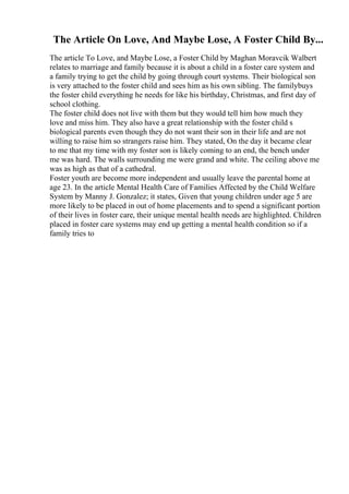 The Article On Love, And Maybe Lose, A Foster Child By...
The article To Love, and Maybe Lose, a Foster Child by Maghan Moravcik Walbert
relates to marriage and family because it is about a child in a foster care system and
a family trying to get the child by going through court systems. Their biological son
is very attached to the foster child and sees him as his own sibling. The familybuys
the foster child everything he needs for like his birthday, Christmas, and first day of
school clothing.
The foster child does not live with them but they would tell him how much they
love and miss him. They also have a great relationship with the foster child s
biological parents even though they do not want their son in their life and are not
willing to raise him so strangers raise him. They stated, On the day it became clear
to me that my time with my foster son is likely coming to an end, the bench under
me was hard. The walls surrounding me were grand and white. The ceiling above me
was as high as that of a cathedral.
Foster youth are become more independent and usually leave the parental home at
age 23. In the article Mental Health Care of Families Affected by the Child Welfare
System by Manny J. Gonzalez; it states, Given that young children under age 5 are
more likely to be placed in out of home placements and to spend a significant portion
of their lives in foster care, their unique mental health needs are highlighted. Children
placed in foster care systems may end up getting a mental health condition so if a
family tries to
 