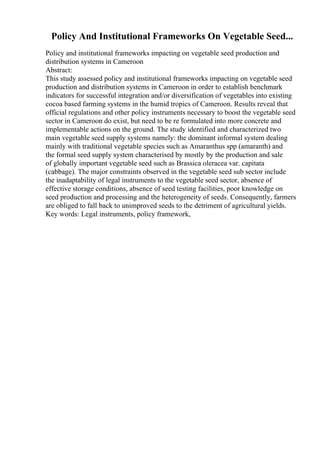 Policy And Institutional Frameworks On Vegetable Seed...
Policy and institutional frameworks impacting on vegetable seed production and
distribution systems in Cameroon
Abstract:
This study assessed policy and institutional frameworks impacting on vegetable seed
production and distribution systems in Cameroon in order to establish benchmark
indicators for successful integration and/or diversification of vegetables into existing
cocoa based farming systems in the humid tropics of Cameroon. Results reveal that
official regulations and other policy instruments necessary to boost the vegetable seed
sector in Cameroon do exist, but need to be re formulated into more concrete and
implementable actions on the ground. The study identified and characterized two
main vegetable seed supply systems namely: the dominant informal system dealing
mainly with traditional vegetable species such as Amaranthus spp (amaranth) and
the formal seed supply system characterised by mostly by the production and sale
of globally important vegetable seed such as Brassica oleracea var. capitata
(cabbage). The major constraints observed in the vegetable seed sub sector include
the inadaptability of legal instruments to the vegetable seed sector, absence of
effective storage conditions, absence of seed testing facilities, poor knowledge on
seed production and processing and the heterogeneity of seeds. Consequently, farmers
are obliged to fall back to unimproved seeds to the detriment of agricultural yields.
Key words: Legal instruments, policy framework,
 