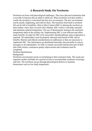 A Research Study On Newborns
Newborns are born with physiological challenges. They have physical immaturity that
is not able to function like an adult or child can. When newborns exit their mother s
womb, the newborn is welcomed into this new environment. The new environment
can be unsafe, frightening, and cold for them. The transition from fetal to newborn
life can be full of instability. Skin to Skin Contact (SSC) is placing the newborn on
their mother s bare chest covered with a blanket. SSC warms a cool baby naturally
and maintains optimal temperature. The use of thermometer measures the newborns
temperature taken at the axillary site. Implementing SSC is cost efficient and offers
many benefits. In order for SSC to be successful, interdisciplinary team cooperation is
required. All stakeholders must be properly educated and trained of SSC and its
benefits. Barriers and ethical considerations are addressed, as they are necessary to
implement SSC. The information are distributed internally and externally to convey
messages to all stakeholders. For SSC to remain successful and become part of their
after birth routine, continuous quality improvement and evaluation must be
completed.
Problem Identification
Background
Newborns environment can be overwhelming to their immature body. The usual care
separates mother and baby for a period of time to accommodate newborns screenings
and tests. The newborns can go through physiological distress to maintain
homeostasis such as low body temperature.
 