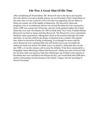 Fdr Was A Great Man Of His Time
After considering all 44 presidents, Mr. Roosevelt rose to the top as our top pick.
Not only did he overcome a deadly disease, he was President of the United States at
the same time. It wasn t only his will to live that was appealing, but his ability to
bring our country out of the depths of depression. His innovative ideas and
programs were so revolutionary that he was elected President for four consecutive
terms. FDR was a great man of his time, and one of the greatest leaders the United
States has ever seen. On January 30, 1882 in Hyde Park, New York, Franklin Delano
Roosevelt was born to James and Sara Roosevelt. The Roosevelt s were a prominent
familyfor many generations, staking their claim in the economy through real estate
and trade. As an only child he got plenty of attention from a mother who adored
him, almost to the point of being overbearing. Even though his mom could be
strict, Roosevelt was a spirited child who still found ways to get in trouble the
minute her head was turned. His father wasn t as attentive, being that this was the
late 1800 s, it was the woman s job to raise the children. It has been connected by a
biographer James MacGregor Burns that Roosevelt s father was more involved with
his son than what was typical at that time (MacGegor, pg 29) Due to the amount of
Presidents that were included in the Roosevelt line, you would think that FDR had a
chance of becoming one just because of his family s legacy; but not according to
Grover Cleveland.
 
