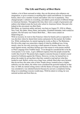 The Life and Poetry of Bret Harte
Authors, a lot of them surround us today, they are the person who enhances our
imagination, or gives existence to anything that is plain and different. In American
history, there were a number of poets and authors who rose to popularity. They
changed people s outlook on everything, and added a great amount of different things
in American literature. Throughout this time, there were a couple of great poets and
authors who helped create the local color school in American fiction. One poet who
helped in this movement was Bret Harte.
Bret Harte, an American author and poet, was born on August 25, 1836 in Albany,
New York. His father, Henry Harte, and mother, Elizabeth Ostrander, both worked as
teachers. His full name was Francis Brett Hart, ... Show more content on
Helpwriting.net ...
With no recourse, he went to San Francisco where he found a job as a typesetter. It
was also here where he shared short stories and poems for the journal, the Golden
Era. While working here, he started signing his works as Bret or The Bohemian.
His life at this stage was somewhat a repeat of what his childhood was, living
measly, since he was only receiving a small amount of income. Harte was very
much against racism, and these feelings gave him reason to write poems entitled
as Plain Language from Truthful James . Even though he considered this to be the
worst poems I ever wrote , it got a different response from the people around the
world: they loved it! The poems had a negative outcome because it started a racial
turmoil in California against the Chinese. However, in time, he learned how to
please the readers by giving them what they wanted to read and not what they
needed to read. Before, racism was a huge issue, nobody liked other races because
then do not have the same color of skin. People always wanted to have a higher
authority over the others, the whites were considered the powerful authority at that
time. In 1860, he started writing stories with the theme of Escape and Illusions. He
was considered a very talented humorist because he can turn a completely boring
thing in to something everyone would enjoy. With his talent in writing, he won
national acclaim and from then on,
 