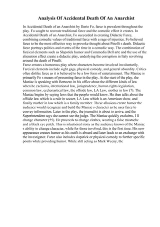 Analysis Of Accidental Death Of An Anarchist
In Accidental Death of an Anarchist by Dario Fo, farce is prevalent throughout the
play. Fo sought to recreate traditional farce and the comedic effect it creates. In
Accidental Death of an Anarchist, Fo succeeded in creating Didactic Farce,
combining comedic values of traditional farce with a rage of injustice. Fo believed
farce to be the most effective way to provoke thought about Pinelli s death. Didactic
farce portrays politics and events of the time in a comedic way. The combination of
farcical elements such as Slapstick humor and Commedia Dell arte and the use of the
alienation effect create a didactic play, underlying the corruption in Italy revolving
around the death of Pinelli.
Farce creates a humorous play where characters become involved involuntarily.
Farcical elements include sight gags, physical comedy, and general absurdity. Critics
often dislike farce as it is believed to be a low form of entertainment. The Maniac is
primarily Fo s means of presenting farce in the play. At the start of the play, the
Maniac is speaking with Bertozzo in his office about the different kinds of law
when he exclaims, international law, jurisprudence, human rights legislation,
common law, ecclesiastical law, the offside law, LA Law, mother in law (7). The
Maniac begins by saying laws that the people would know. He then talks about the
offside law which is a rule in soccer, LA Law which is an American show, and
finally mother in law which is a family member. These allusions create humor the
audience would recognize and build the Maniac s character as he uses farce to
convey information. Later in the play, the journalist is about to arrive, and the
Superintendent says she cannot see the judge. The Maniac quickly exclaims, I ll
change character (55). He proceeds to change clothes, wearing a false mustache
and a black eye patch. This is situational irony as the audience knows of the Maniac
s ability to change character, while for those involved, this is the first time. His new
appearance creates humor as his outfit is absurd and later leads to an exchange with
the investigator. Farce also includes slapstick or physical comedy to further specific
points while providing humor. While still acting as Mark Weeny, the
 