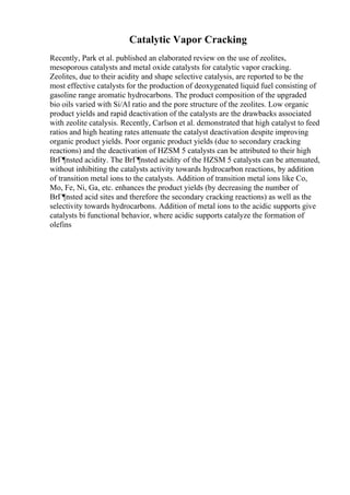 Catalytic Vapor Cracking
Recently, Park et al. published an elaborated review on the use of zeolites,
mesoporous catalysts and metal oxide catalysts for catalytic vapor cracking.
Zeolites, due to their acidity and shape selective catalysis, are reported to be the
most effective catalysts for the production of deoxygenated liquid fuel consisting of
gasoline range aromatic hydrocarbons. The product composition of the upgraded
bio oils varied with Si/Al ratio and the pore structure of the zeolites. Low organic
product yields and rapid deactivation of the catalysts are the drawbacks associated
with zeolite catalysis. Recently, Carlson et al. demonstrated that high catalyst to feed
ratios and high heating rates attenuate the catalyst deactivation despite improving
organic product yields. Poor organic product yields (due to secondary cracking
reactions) and the deactivation of HZSM 5 catalysts can be attributed to their high
BrГ¶nsted acidity. The BrГ¶nsted acidity of the HZSM 5 catalysts can be attenuated,
without inhibiting the catalysts activity towards hydrocarbon reactions, by addition
of transition metal ions to the catalysts. Addition of transition metal ions like Co,
Mo, Fe, Ni, Ga, etc. enhances the product yields (by decreasing the number of
BrГ¶nsted acid sites and therefore the secondary cracking reactions) as well as the
selectivity towards hydrocarbons. Addition of metal ions to the acidic supports give
catalysts bi functional behavior, where acidic supports catalyze the formation of
olefins
 
