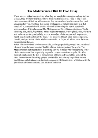 The Mediterranean Diet Of Food Essay
If you ve ever talked to somebody after they ve traveled to a country such as Italy or
Greece, they probably mentioned how delicious the food was. Food is one of the
more common affiliations with countries that surround the Mediterranean Sea; and
understandably so. The food this region produces is so notable that there is a diet
based off it, companied with endless research elaborating the health benefits it
accommodates. Fittingly named The Mediterranean Diet, this compilation of foods
including fish, fruits, vegetables, beans, high fiber breads, whole grains, nuts, olive oil
and red wine are targeted to help prevent a number of diseases as well as promote
health in different sectors of the body. This essay will touch upon each component,
benefit, and precaution of the Mediterranean diet, in depth, all with a main focus on
the nutritional factors.
When I introduced the Mediterranean diet, an image probably popped into your head
of some beautiful assortment of food in relation to those parts of the world. The
Mediterranean diet incorporates a fulfilling variety of foods while moderating some
of the most craved, but negatively impactful components of our regular diet. One
point of emphasis in the diet is consumption of fruits and vegetables; some of the
most recommended including grapes, blueberries, and starchy vegetables such as
cauliflower and chickpeas. A standout component of this diet is its affiliation with the
prevention of certain cancers; this has been linked to
 