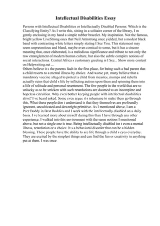 Intellectual Disabilities Essay
Persons with Intellectual Disabilities or Intellectually Disabled Persons: Which is the
Classifying Entity? As I write this, sitting in a solitaire corner of the library, I m
gently enclosing in my hand a simple rubber bracelet. My inspiration. Not the famous,
bright yellow LiveStrong ones that Neil Armstrong once yielded, but a modest black
band with contrasting white letters simply stating I See You. This statement may
seem unpretentious and bland, maybe even comical to some, but it has a sincere
meaning that, once elaborated, is a melodious significance and tribute to not only the
raw entanglement of modern human culture, but also the subtle complex notions of
social interactions. Central Africa s customary greeting is I See... Show more content
on Helpwriting.net ...
Others believe it s the parents fault in the first place, for being such a bad parent that
a child resorts to a mental illness by choice. And worse yet, many believe that a
mandatory vaccine alleged to protect a child from measles, mumps and rubella
actually ruins that child s life by inflicting autism upon them and spinning them into
a life of solitude and personal resentment. The few people in the world that are so
unlucky as to be stricken with such retardations are doomed to an incomplete and
hopeless circuition. Why even bother keeping people with intellectual disabilities
alive? I ve heard asked. Some even argue it s inhumane to make them go through
this. What these people don t understand is that they themselves are profoundly
ignorant, uncultivated and downright primitive. As I mentioned above, I am a
Peer Buddy in Best Buddies and I work with the intellectually disabled on a daily
basis. I ve learned more about myself during this than I have through any other
experience. I walked into this environment with the same notions I mentioned
above, but not a single one is true. Being intellectually disabled isn t even a mental
illness, retardation or a choice. It s a behavioral disorder that can be a hidden
blessing. These people have the ability to see life through a child s eyes everyday.
They are excited by the simplest things and can find the fun or creativity in anything
put at them. I was once
 