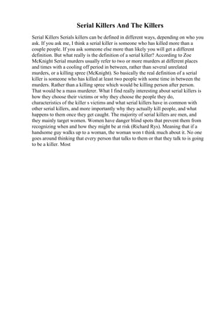 Serial Killers And The Killers
Serial Killers Serials killers can be defined in different ways, depending on who you
ask. If you ask me, I think a serial killer is someone who has killed more than a
couple people. If you ask someone else more than likely you will get a different
definition. But what really is the definition of a serial killer? According to Zoe
McKnight Serial murders usually refer to two or more murders at different places
and times with a cooling off period in between, rather than several unrelated
murders, or a killing spree (McKnight). So basically the real definition of a serial
killer is someone who has killed at least two people with some time in between the
murders. Rather than a killing spree which would be killing person after person.
That would be a mass murderer. What I find really interesting about serial killers is
how they choose their victims or why they choose the people they do,
characteristics of the killer s victims and what serial killers have in common with
other serial killers, and more importantly why they actually kill people, and what
happens to them once they get caught. The majority of serial killers are men, and
they mainly target women. Women have danger blind spots that prevent them from
recognizing when and how they might be at risk (Richard Rys). Meaning that if a
handsome guy walks up to a woman, the woman won t think much about it. No one
goes around thinking that every person that talks to them or that they talk to is going
to be a killer. Most
 