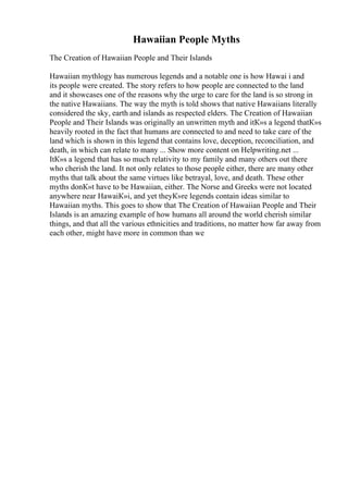 Hawaiian People Myths
The Creation of Hawaiian People and Their Islands
Hawaiian mythlogy has numerous legends and a notable one is how Hawai i and
its people were created. The story refers to how people are connected to the land
and it showcases one of the reasons why the urge to care for the land is so strong in
the native Hawaiians. The way the myth is told shows that native Hawaiians literally
considered the sky, earth and islands as respected elders. The Creation of Hawaiian
People and Their Islands was originally an unwritten myth and itК»s a legend thatК»s
heavily rooted in the fact that humans are connected to and need to take care of the
land which is shown in this legend that contains love, deception, reconciliation, and
death, in which can relate to many ... Show more content on Helpwriting.net ...
ItК»s a legend that has so much relativity to my family and many others out there
who cherish the land. It not only relates to those people either, there are many other
myths that talk about the same virtues like betrayal, love, and death. These other
myths donК»t have to be Hawaiian, either. The Norse and Greeks were not located
anywhere near HawaiК»i, and yet theyК»re legends contain ideas similar to
Hawaiian myths. This goes to show that The Creation of Hawaiian People and Their
Islands is an amazing example of how humans all around the world cherish similar
things, and that all the various ethnicities and traditions, no matter how far away from
each other, might have more in common than we
 