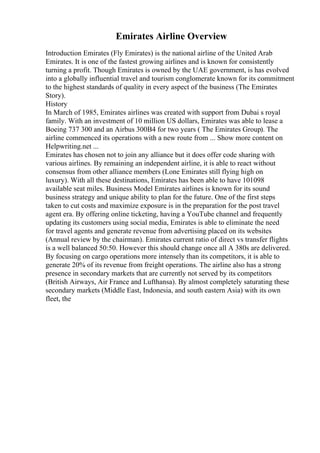 Emirates Airline Overview
Introduction Emirates (Fly Emirates) is the national airline of the United Arab
Emirates. It is one of the fastest growing airlines and is known for consistently
turning a profit. Though Emirates is owned by the UAE government, is has evolved
into a globally influential travel and tourism conglomerate known for its commitment
to the highest standards of quality in every aspect of the business (The Emirates
Story).
History
In March of 1985, Emirates airlines was created with support from Dubai s royal
family. With an investment of 10 million US dollars, Emirates was able to lease a
Boeing 737 300 and an Airbus 300B4 for two years ( The Emirates Group). The
airline commenced its operations with a new route from ... Show more content on
Helpwriting.net ...
Emirates has chosen not to join any alliance but it does offer code sharing with
various airlines. By remaining an independent airline, it is able to react without
consensus from other alliance members (Lone Emirates still flying high on
luxury). With all these destinations, Emirates has been able to have 101098
available seat miles. Business Model Emirates airlines is known for its sound
business strategy and unique ability to plan for the future. One of the first steps
taken to cut costs and maximize exposure is in the preparation for the post travel
agent era. By offering online ticketing, having a YouTube channel and frequently
updating its customers using social media, Emirates is able to eliminate the need
for travel agents and generate revenue from advertising placed on its websites
(Annual review by the chairman). Emirates current ratio of direct vs transfer flights
is a well balanced 50:50. However this should change once all A 380s are delivered.
By focusing on cargo operations more intensely than its competitors, it is able to
generate 20% of its revenue from freight operations. The airline also has a strong
presence in secondary markets that are currently not served by its competitors
(British Airways, Air France and Lufthansa). By almost completely saturating these
secondary markets (Middle East, Indonesia, and south eastern Asia) with its own
fleet, the
 
