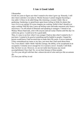 I Am A Good Adult
I Remember
It took me years to figure out what I wanted to be when I grow up. Honestly, I still
don t know and don t ever plan to. Mostly because I cannot imagine becoming a
true adult. I d have to do adult things like returning a sweater I didn t like or
gardening. Gardening: to spend hours upon hours toiling in fields for plants that
won t live to see spring! Or worse imagine me cooking, forbid it that I should ever
enjoy cooking! Half the time I mess up boiling water and make macaroni only from a
microwave. I m still afraid of librarians and speaking to strangers. I intend to use
Mickey Mouse band aids, color with crayons and eat Lucky Charms until the day I m
cold in my grave. I could never be a good adult.
Thus, it s easy to see how when I was younger I had no idea what I wanted to be. I
just knew I wanted to be good at something and be helpful to people. I hoped the
person would know I had invested time to make their life easier. It never mattered
if they remembered my name or my face, just more that I had cared about them.
Yet, I was afraid. I didn t think I had the courage, the ability, to be exceptional at an
occupation. Certainly never enough for it to warrant a novel. Actually I still think
that, but here we are. However, we are not really here because any recent
accomplishment I have had. No, we are here because of three people.
1) a five year old girl with hair that s almost devoid of color and eyes like an autumn
sky
2) a four year old boy in red
 
