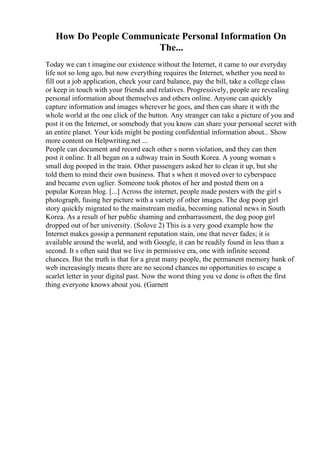 How Do People Communicate Personal Information On
The...
Today we can t imagine our existence without the Internet, it came to our everyday
life not so long ago, but now everything requires the Internet, whether you need to
fill out a job application, check your card balance, pay the bill, take a college class
or keep in touch with your friends and relatives. Progressively, people are revealing
personal information about themselves and others online. Anyone can quickly
capture information and images wherever he goes, and then can share it with the
whole world at the one click of the button. Any stranger can take a picture of you and
post it on the Internet, or somebody that you know can share your personal secret with
an entire planet. Your kids might be posting confidential information about... Show
more content on Helpwriting.net ...
People can document and record each other s norm violation, and they can then
post it online. It all began on a subway train in South Korea. A young woman s
small dog pooped in the train. Other passengers asked her to clean it up, but she
told them to mind their own business. That s when it moved over to cyberspace
and became even uglier. Someone took photos of her and posted them on a
popular Korean blog. [...] Across the internet, people made posters with the girl s
photograph, fusing her picture with a variety of other images. The dog poop girl
story quickly migrated to the mainstream media, becoming national news in South
Korea. As a result of her public shaming and embarrassment, the dog poop girl
dropped out of her university. (Solove 2) This is a very good example how the
Internet makes gossip a permanent reputation stain, one that never fades; it is
available around the world, and with Google, it can be readily found in less than a
second. It s often said that we live in permissive era, one with infinite second
chances. But the truth is that for a great many people, the permanent memory bank of
web increasingly means there are no second chances no opportunities to escape a
scarlet letter in your digital past. Now the worst thing you ve done is often the first
thing everyone knows about you. (Garnett
 