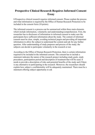 Prospective Clinical Research Requires Informed Consent
Essay
8.Prospective clinical research requires informed consent. Please explain the process
and what information is required by the Office of Human Research Protection to be
included in the consent form (10 points).
The informed consent is a process can be summarized within three main elements
which include information, voluntarily and understanding/comprehension. First, the
researcher has to disclosure of information in informed consent to make sure the
participants have sufficient information about the study. The content of informed
consent must be clear, simple, avoiding technical jargon and providing all important
information to allow the subject to understand the content and ask for any further
question. After understanding of study purposes and process of the study; the
subjects can decide to participate voluntarily in the research or not.
According to the Office of Human Research Protection, there is certain information
required to be included in the informed consent. The consent has to include a
statement indicates the nature of the research project including study goals, study
procedures, participation period and description of treatment that will be used. It
needs to provide a description of risks and potential benefits of the study and if there
is any alternative to participating in the research. Moreover, the researchers should
explain how subject s confidentiality will be adequately maintained. There must be a
statement offering subject opportunity to ask
 