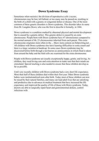 Down Syndrome Essay
Sometimes when meiosis ( the division of reproductive cells ) occurs,
chromosomes may be lost, left behind, or too many may be passed on, resulting in
the birth of a child with a genetic or congenital defect or disease. One of the most
common of these genetic disorders is Down syndrome. This disorder takes its name
from Dr. Langdon Down, who was the first to describe it formally, in 1866.
Down syndrome is a condition marked by abnormal physical and mental development
that is caused by a genetic defect. This genetic defect is caused by an extra
chromosome. People born with Down syndrome have 47 chromosomes compared to
the normal amount of 46, 23 chromosomes inherited from each parent. This extra
chromosome originates more often in the ... Show more content on Helpwriting.net ...
All children with Down syndrome also have learning difficulties to some extent and
there is a large variation in handicap. In some cases Down syndrome may be
discovered before birth through a test known as amniocentesis in which fluid is taken
from around the baby and the fetal cells are examined for the extra chromosome.
People with Down syndrome are usually exceptionally happy, gentle, and loving. As
children, they need loving care and extra attention to make sure that their minds are
stimulated. Special teaching is also needed to ensure that these children develop as
far as possible.
Until very recently children with Down syndrome had a very short life expectancy.
More than half of these children died within their first year. Other Down syndrome
babies were institutionalized soon after birth. Today most of these children can now
be raised by their natural families, and many can lead adult lives that are satisfying
and productive due to advances in medical treatment that have increased the life
expectancy and improved the quality of life of those with Down syndrome. Today
doctors are able to surgically repair heart and gastrointestinal defects, control
infections with
 