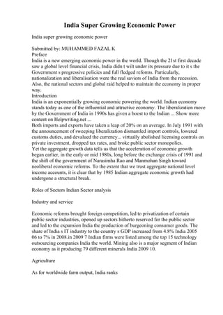India Super Growing Economic Power
India super growing economic power
Submitted by: MUHAMMED FAZAL K
Preface
India is a new emerging economic power in the world. Though the 21st first decade
saw a global level financial crisis, India didn t wilt under its pressure due to it s the
Government s progressive policies and full fledged reforms. Particularly,
nationalization and liberalisation were the real saviors of India from the recession.
Also, the national sectors and global raid helped to maintain the economy in proper
way.
Introduction
India is an exponentially growing economic powering the world. Indian economy
stands today as one of the influential and attractive economy. The liberalization move
by the Government of India in 1990s has given a boost to the Indian ... Show more
content on Helpwriting.net ...
Both imports and exports have taken a leap of 20% on an average. In July 1991 with
the announcement of sweeping liberalization dismantled import controls, lowered
customs duties, and devalued the currency... virtually abolished licensing controls on
private investment, dropped tax rates, and broke public sector monopolies.
Yet the aggregate growth data tells us that the acceleration of economic growth
began earlier, in the early or mid 1980s, long before the exchange crisis of 1991 and
the shift of the government of Narasimha Rao and Manmohan Singh toward
neoliberal economic reforms. To the extent that we trust aggregate national level
income accounts, it is clear that by 1985 Indian aggregate economic growth had
undergone a structural break.
Roles of Sectors Indian Sector analysis
Industry and service
Economic reforms brought foreign competition, led to privatization of certain
public sector industries, opened up sectors hitherto reserved for the public sector
and led to the expansion India the production of burgeoning consumer goods. The
share of India s IT industry to the country s GDP increased from 4.8% India 2005
06 to 7% in 2008.in 2009 7 Indian firms were listed among the top 15 technology
outsourcing companies India the world. Mining also is a major segment of Indian
economy as it producing 79 different minerals India 2009 10.
Agriculture
As for worldwide farm output, India ranks
 