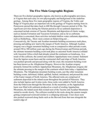 The Five Main Geographic Regions
There are five distinct geographic regions, also known as physiographic provinces,
in Virginia that each carry its own physiography and background in the underline
geology. Among these five main geographic regions of Virginia, the Valley and
Ridge of Virginia plays an important role in the geology of Virginia starting from its
Proterozoic period that dates back to 600 Ma through Cenozoic period in 0 Ma. The
significant activities during the Silurian period as far as sediment deposition is
concerned include erosion of Taconic Mountains and deposition of clastic wedge,
such as Juniata Formation and Tuscarora Formation; and as far as carbonate
deposition is concerned, these activities included shallow water carbonate deposition,
such as Helderburg... Show more content on Helpwriting.net ...
Consecutively, the Taconic and Acadian mountain building occurrences took place,
pressing and adding new land to the margin of North America. Although Acadian
orogeny was a bigger mountain building event as compared to other periods events,
around 250 to 300 million years ago during the Pennsylvanian and Permian periods,
the ultimate mountain building event took place as ancestral North America collided
with Ancestral Africa which had already joined the continents as Gondwana. As a
result of this collision, the central and southern Appalachians were created. Sediment
from the Iapetus ocean basin and the continental shelf and slope of North America
was pushed upwards and pressed along with the crust; this mountain building event
has been known as the Alleghenian Orogeny. However the Acadian orogeny
primarily formed the northern Appalachian Mountains, the Alleghenian orogeny did
the ultimate pressing to the margin of the continent which form today s Appalachian
Mountains. The Alleghenian mountain building events, just like other mountain
building events, deformed, folded, uplifted, faulted, introduced, and pressed the crust
of the Easter margin of North America. The affected rocks are comprised of
sediments deposited in the inland ocean throughout the period of Paleozoic. They
also include Iapetus and Avalon rocks; these rocks were added to North America
from the Ordovician through the Devonian. In the meantime, as the Appalachian
basin was filled with sediment produced as a result of eroding Appalachian
Mountains, the inland ocean that existed west of the Taconic and Acadian Mountains
started to recede slowly. The collision resulted in the rocks along the eastern margin
getting compressed westward similar to a collapsing telescope. Crust slices were
also pushed westward along faults such as the Brevard Zone that runs alongside the
eastern edge of
 