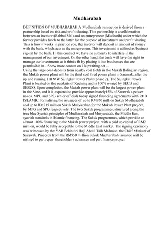 Mudharabah
DEFINITION OF MUDHARABAH A Mudharabah transaction is derived from a
partnership based on risk and profit sharing. This partnership is a collaboration
between an investor (Rabbul Mal) and an entrepreneur (Mudharib) under which the
former provides funds to the latter for the purpose of investment and profit sharing.
This is how it works in practice you, the investor will deposit an amount of money
with the bank, which acts as the entrepreneur. This investment is utilised as business
capital by the bank. In this contract we have no authority to interfere in the
management of our investment. On the other hand, the bank will have the right to
manage our investments as it thinks fit by placing it into businesses that are
permissible in... Show more content on Helpwriting.net ...
Using the large coal deposits from nearby coal fields in the Mukah Balingian region,
the Mukah power plant will be the third coal fired power plant in Sarawak, after the
up and running 110 MW Sejingkat Power Plant (phase 2). The Sejingkat Power
Plant is located on the outskirts of Kuching and is 100% owned by SECB and
SESCO. Upon completion, the Mukah power plant will be the largest power plant
in the State, and it is expected to provide approximately15% of Sarawak s power
needs. MPG and SPG senior officials today signed financing agreements with RHB
ISLAMIC, formalising the issuances of up to RM950 million Sukuk Mudharabah
and up to RM215 million Sukuk Musyarakah for the Mukah Power Plant project,
by MPG and SPG respectively. The two Sukuk programmes, structured along the
true blue Syariah principles of Mudharabah and Musyarakah, the Middle East
syariah standards in Islamic financing. The Sukuk programmes, which provide an
almost 100% financing to the Mukah power project, with a paid up capital of RM2
million, would be fully acceptable to the Middle East market. The signing ceremony
was witnessed by the YAB Pehin Sri Haji Abdul Taib Mahmud, the Chief Minister of
Sarawak. Proceeds from the RM950 million Sukuk Mudharabah issuance will be
utilised to part repay shareholder s advances and part finance project
 