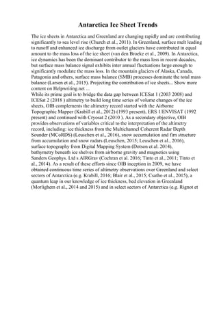 Antarctica Ice Sheet Trends
The ice sheets in Antarctica and Greenland are changing rapidly and are contributing
significantly to sea level rise (Church et al., 2011). In Greenland, surface melt leading
to runoff and enhanced ice discharge from outlet glaciers have contributed in equal
amount to the mass loss of the ice sheet (van den Broeke et al., 2009). In Antarctica,
ice dynamics has been the dominant contributor to the mass loss in recent decades,
but surface mass balance signal exhibits inter annual fluctuations large enough to
significantly modulate the mass loss. In the mountain glaciers of Alaska, Canada,
Patagonia and others, surface mass balance (SMB) processes dominate the total mass
balance (Larsen et al., 2015). Projecting the contribution of ice sheets... Show more
content on Helpwriting.net ...
While its prime goal is to bridge the data gap between ICESat 1 (2003 2008) and
ICESat 2 (2018 ) altimetry to build long time series of volume changes of the ice
sheets, OIB complements the altimetry record started with the Airborne
Topographic Mapper (Krabill et al., 2012) (1993 present), ERS 1/ENVISAT (1992
present) and continued with Cryosat 2 (2010 ). As a secondary objective, OIB
provides observations of variables critical to the interpretation of the altimetry
record, including: ice thickness from the Multichannel Coherent Radar Depth
Sounder (MCoRDS) (Leuschen et al., 2016), snow accumulation and firn structure
from accumulation and snow radars (Leuschen, 2015; Leuschen et al., 2016),
surface topography from Digital Mapping System (Dotson et al. 2014),
bathymetry beneath ice shelves from airborne gravity and magnetics using
Sanders Geophys. Ltd s AIRGrav (Cochran et al. 2016; Tinto et al., 2011; Tinto et
al., 2014). As a result of these efforts since OIB inception in 2009, we have
obtained continuous time series of altimetry observations over Greenland and select
sectors of Antarctica (e.g. Krabill, 2016; Blair et al., 2015; Csatho et al., 2015), a
quantum leap in our knowledge of ice thickness, bed elevation in Greenland
(Morlighem et al., 2014 and 2015) and in select sectors of Antarctica (e.g. Rignot et
 