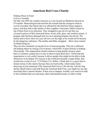 American Red Cross Charity
Helping Those In Need
Lost in a Tornado
On May 3rd,1999, the weather forecasts in a city located in Oklahoma showed an
F5 tornado. Meteorologists had said that the tornado had the strongest winds to
ever be recorded. One family that was affected by this had their house ripped to
pieces, and they had to take shelter in their neighbor s basement. Debris rained on
top of them from every direction. They struggled to get out of a pit that was
covered in pieces of their destroyed home, wood, nails, glass, and crushed cement. A
propane tank had been damaged and was now spouting propane into the pit. The
family had to throw their two year old son over the edge so he would not be harmed
by the dangerous substance. The mother and father struggled ... Show more content
on Helpwriting.net ...
They are also constantly saving the lives of innocent people. They do a sufficient
job helping others by raising a lot of money, which 80% of goes directly to helping
other people. This organization should continue to help people, because when
there is a disaster, people have to rely on them to keep them alive. I think that this
organization is very useful, because it allows people who might not be able to help
themselves to be helped. If everyone in the world just donated a single dollar, they
would raise a total of over 7.125 billion U.S. dollars. I think that it is a great idea to
donate money to this charity because they are trustworthy, which makes them
deserving of your donations (The American Red Cross). Like the boy with the frog
and his family had to seek help from the American Red Cross, you might too one day
need help from a natural disaster. If that were to happen, wouldn t you want to be able
to feel confident that you and many others had donated money in order to help
 