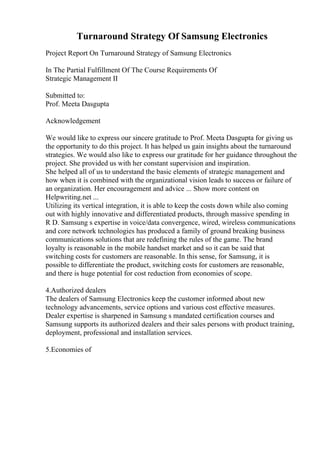 Turnaround Strategy Of Samsung Electronics
Project Report On Turnaround Strategy of Samsung Electronics
In The Partial Fulfillment Of The Course Requirements Of
Strategic Management II
Submitted to:
Prof. Meeta Dasgupta
Acknowledgement
We would like to express our sincere gratitude to Prof. Meeta Dasgupta for giving us
the opportunity to do this project. It has helped us gain insights about the turnaround
strategies. We would also like to express our gratitude for her guidance throughout the
project. She provided us with her constant supervision and inspiration.
She helped all of us to understand the basic elements of strategic management and
how when it is combined with the organizational vision leads to success or failure of
an organization. Her encouragement and advice ... Show more content on
Helpwriting.net ...
Utilizing its vertical integration, it is able to keep the costs down while also coming
out with highly innovative and differentiated products, through massive spending in
R D. Samsung s expertise in voice/data convergence, wired, wireless communications
and core network technologies has produced a family of ground breaking business
communications solutions that are redefining the rules of the game. The brand
loyalty is reasonable in the mobile handset market and so it can be said that
switching costs for customers are reasonable. In this sense, for Samsung, it is
possible to differentiate the product, switching costs for customers are reasonable,
and there is huge potential for cost reduction from economies of scope.
4.Authorized dealers
The dealers of Samsung Electronics keep the customer informed about new
technology advancements, service options and various cost effective measures.
Dealer expertise is sharpened in Samsung s mandated certification courses and
Samsung supports its authorized dealers and their sales persons with product training,
deployment, professional and installation services.
5.Economies of
 