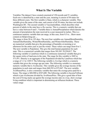 What Is The Variable
Variables The dataset I have created consisted of 150 records and 51 variables.
Each row is identified by a state and the year, meaning it consist of 50 states for
three different years. The first variable is State, which is a character variable. This
variable gives the name of the state, and consist of all 50 states, but does not include
Washington DC. The second variable is VaccinationRate, which describes what
percent of adults in the state have a flu vaccine. This is a numeric variable that can
have a value between 0 and 1. Variable three is AnnualPrecipitation which denotes the
amount of precipitation the state received in a year measured in inches. This is a
continuous numeric variable that can range, in this case, from 9.5 to... Show more
content on Helpwriting.net ...
The range is from 58 to 193 days. The next four variables are AnnualMornHumidity,
AnnualAfterHumidity, WinterMornHumidity, and WinterAfterHumidity. These
are numerical variable that give the percentage of humidity at morning or at
afternoon for the entire year or just the winter. These values can range from 0 to 1.
The next variable is Population. This give the total human population for each
state. This is a numerical variable that ranges from 585,501 39,250,017. The
following variable is LandArea which is a continuous numerical variable that give
the square miles of land area in the state. The range for this variable is 1045 to
571,951. Density is an aggregate of the Population divided by LandArea which has
a range of 1.3 to 1205.9. The following variable is AveAge which is a numeric
variable that gives the average age per state. The following variable is a monetary
numeric variable that is AveIncome. This variable gives the average income of the
population in each state and ranges from $40,593 to $75,847. The next variable,
AveHousePrice, is also a monetary variable that states the average price paid for a
house. The range is $88,900 to $547,600. The following variable is IncomeToHouse
which is just AveIncome divided by AveHousePrice. This give a good idea of how
the cost of living stacks up against the average income and, in a way, show average
living condition which is important in determining an influenza breakout. These
values range
 