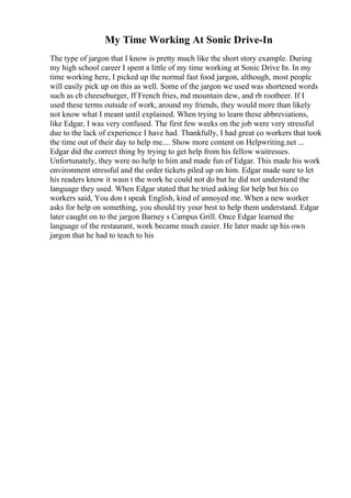 My Time Working At Sonic Drive-In
The type of jargon that I know is pretty much like the short story example. During
my high school career I spent a little of my time working at Sonic Drive In. In my
time working here, I picked up the normal fast food jargon, although, most people
will easily pick up on this as well. Some of the jargon we used was shortened words
such as cb cheeseburger, ff French fries, md mountain dew, and rb rootbeer. If I
used these terms outside of work, around my friends, they would more than likely
not know what I meant until explained. When trying to learn these abbreviations,
like Edgar, I was very confused. The first few weeks on the job were very stressful
due to the lack of experience I have had. Thankfully, I had great co workers that took
the time out of their day to help me.... Show more content on Helpwriting.net ...
Edgar did the correct thing by trying to get help from his fellow waitresses.
Unfortunately, they were no help to him and made fun of Edgar. This made his work
environment stressful and the order tickets piled up on him. Edgar made sure to let
his readers know it wasn t the work he could not do but he did not understand the
language they used. When Edgar stated that he tried asking for help but his co
workers said, You don t speak English, kind of annoyed me. When a new worker
asks for help on something, you should try your best to help them understand. Edgar
later caught on to the jargon Barney s Campus Grill. Once Edgar learned the
language of the restaurant, work became much easier. He later made up his own
jargon that he had to teach to his
 