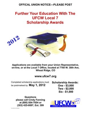 OFFICAL UNION NOTICE—PLEASE POST


            Further Your Education With The
                     UFCW Local 7
                  Scholarship Awards




 Applications are available from your Union Representative,
 on-line, or at the Local 7 Office, located at 7760 W. 38th Ave,
                        Wheat Ridge, CO

                                www.ufcw7.org
Completed scholarship applications must   Scholarship Awards:
be postmarked by            May 1, 2012       One - $3,000
                                              Two - $2,000
                                              Six - $1,000
                      Questions
              please call Cindy Fanning
                 at (800) 854-7054 or
               (303) 425-0897, Ext. 399
Nyx/pub/forms/scholarship
 