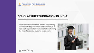 SCHOLARSHIP FOUNDATION IN INDIA:
The Scholarship Foundation in India, Empowering
Dreams with FFE (Foundation For Excellence), is a
non-profit organization dedicated to transforming
the lives of deserving students across India
www.ffe.org
 