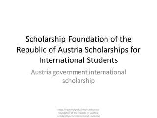 Scholarship Foundation of the
Republic of Austria Scholarships for
International Students
Austria government international
scholarship
https://researchpedia.info/scholarship-
foundation-of-the-republic-of-austria-
scholarships-for-international-students/
 