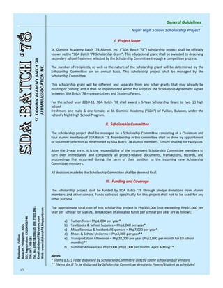 General Guidelines
                                                                                                                    Night High School Scholarship Project

                                                                                                       I. Project Scope

                                                        St.  Dominic  Academy  Batch  ’78  Alumni,  Inc.  (“SDA  Batch  ’78”)  scholarship  project  shall  be  officially 
                                                        known as the “SDA Batch ’78 Scholarship Grant”. This educational grant shall be awarded to deserving 
                                                        secondary school freshmen selected by the Scholarship Committee through a competitive process. 
                        ST. DOMINIC ACADEMY BATCH ‘78
                            ALUMNI ASSOCIATION INC.




                                                        The  number  of  recipients,  as  well  as  the  nature  of  the  scholarship  grant  will  be  determined  by  the 
                                                        Scholarship  Committee  on  an  annual  basis.  This  scholarship  project  shall  be  managed  by  the 
                                                        Scholarship Committee. 

                                                        This  scholarship  grant  will  be  different  and  separate  from  any  other  grants  that  may  already  be 
                                                        existing or coming; and it shall be implemented within the scope of the Scholarship Agreement signed 
                                                        between SDA Batch ’78 representatives and Student/Parent.

                                                        For  the  school  year  2010‐11,  SDA  Batch  ’78  shall  award  a  5‐Year  Scholarship  Grant  to  two  (2)  high 
                                                        school
                                                        freshmen,  one  male  &  one  female,  at  St.  Dominic  Academy  (“SDA”)  of  Pulilan,  Bulacan,  under  the 
                                                        school’s Night High School Program.

                                                                                                 II. Scholarship Committee

                                                        The  scholarship project  shall  be  managed  by  a  Scholarship  Committee  consisting  of  a  Chairman  and 
                                                        four alumni members of SDA Batch ’78. Membership in this committee shall be done by appointment 
                                                        or volunteer selection as determined by SDA Batch ’78 alumni members. Tenure shall be for two years. 

                                                        After  the  2‐year  term,  it  is  the  responsibility  of  the  incumbent  Scholarship Committee  members  to 
                                                        turn  over  immediately  and  completely  all  project‐related  documents,  transactions,  records,  and 
                                                        proceedings  that  occurred  during  the  term  of  their  position  to  the  incoming  new  Scholarship 
                                                        Committee members. 

                                                        All decisions made by the Scholarship Committee shall be deemed final.

                                                                                                 III. Funding and Coverage

                                                        The  scholarship  project  shall  be  funded  by  SDA  Batch  ’78  through  pledge  donations  from  alumni 
                                                        members  and other  donors. Funds  collected specifically for  this  project  shall  not  to  be  used  for  any 
                                                        other purpose. 
Tel. No. (0922)8203630, (0917)5211961




                                                        The  approximate  total  cost  of  this  scholarship  project  is  Php350,000  (not  exceeding  Php35,000  per 
Web: www.sdabatch78.blogspot.com




                                                        year per  scholar for 5 years). Breakdown of allocated funds per scholar per year are as follows:
Email: sdabatch78@yahoo.com
SEC Registration: CN200906744




                                                                 a)   Tuition fees = Php1,000 per year*
                                                                 b)   Textbooks & School Supplies = Php3,000 per year*
Bulacan, Philippines 3005




                                                                 c)   Miscellaneous & Incidental Expenses = Php7,000 per year*
                                                                 d)   Shoes & School Uniforms = Php2,000 per year**
Poblacion, Pulilan


TIN: 007‐293‐181




                                                                 e)   Transportation Allowance = Php20,000 per year (Php2,000 per month for 10 school 
                                                                      months)**
                                                                 f)   Summer Allowance = Php2,000 (Php1,000 per month ‐April & May)**

                                                        Notes:
                                                        * (items a,b,c) To be disbursed by Scholarship Committee directly to the school and/or vendors
                                                        ** (items d,e,f) To be disbursed by Scholarship Committee directly to Parent/Student as scheduled
   1/5
 