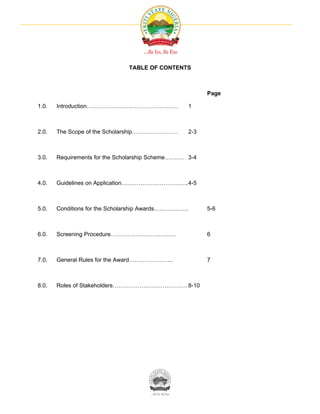 TABLE OF CONTENTS



                                                         Page

1.0.   Introduction…………………………………………                1



2.0.   The Scope of the Scholarship……………………        2-3



3.0.   Requirements for the Scholarship Scheme………. 3-4



4.0.   Guidelines on Application……………………………..4-5



5.0.   Conditions for the Scholarship Awards………………       5-6



6.0.   Screening Procedure…………………………….                   6



7.0.   General Rules for the Award…………………..              7



8.0.   Roles of Stakeholders………………………………… 8-10
 
