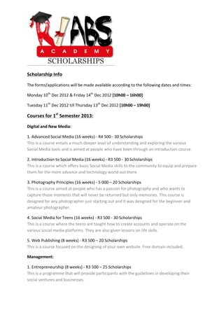  

Scholarship	
  Info	
  

The	
  forms/applications	
  will	
  be	
  made	
  available	
  according	
  to	
  the	
  following	
  dates	
  and	
  times:	
  

Monday	
  10th	
  Dec	
  2012	
  &	
  Friday	
  14th	
  Dec	
  2012	
  [10h00	
  –	
  16h00]	
  

Tuesday	
  11th	
  Dec	
  2012	
  till	
  Thursday	
  13th	
  Dec	
  2012	
  [10h00	
  –	
  19h00]	
  

Courses	
  for	
  1st	
  Semester	
  2013:	
  

Digital	
  and	
  New	
  Media:	
  

1.	
  Advanced	
  Social	
  Media	
  (16	
  weeks)	
  -­‐	
  R4	
  500	
  -­‐	
  30	
  Scholarships	
  	
  
This	
  is	
  a	
  course	
  entails	
  a	
  much	
  deeper	
  level	
  of	
  understanding	
  and	
  exploring	
  the	
  various	
  
Social	
  Media	
  tools	
  and	
  is	
  aimed	
  at	
  people	
  who	
  have	
  been	
  through	
  an	
  introduction	
  course.	
  

2.	
  Introduction	
  to	
  Social	
  Media	
  (16	
  weeks)	
  -­‐	
  R3	
  500	
  -­‐	
  30	
  Scholarships	
  
This	
  is	
  a	
  course	
  which	
  offers	
  basic	
  Social	
  Media	
  skills	
  to	
  the	
  community	
  to	
  equip	
  and	
  prepare	
  
them	
  for	
  the	
  more	
  advance	
  and	
  technology	
  world	
  out	
  there.	
  

3.	
  Photography	
  Principles	
  (16	
  weeks)	
  -­‐	
  5	
  000	
  –	
  20	
  Scholarships	
  
This	
  is	
  a	
  course	
  aimed	
  at	
  people	
  who	
  has	
  a	
  passion	
  for	
  photography	
  and	
  who	
  wants	
  to	
  
capture	
  those	
  moments	
  that	
  will	
  never	
  be	
  returned	
  but	
  only	
  memories.	
  This	
  course	
  is	
  
designed	
  for	
  any	
  photographer	
  just	
  starting	
  out	
  and	
  it	
  was	
  designed	
  for	
  the	
  beginner	
  and	
  
amateur	
  photographer.	
  

4.	
  Social	
  Media	
  for	
  Teens	
  (16	
  weeks)	
  -­‐	
  R3	
  500	
  -­‐	
  30	
  Scholarships	
  
This	
  is	
  a	
  course	
  where	
  the	
  teens	
  are	
  taught	
  how	
  to	
  create	
  accounts	
  and	
  operate	
  on	
  the	
  
various	
  social	
  media	
  platforms.	
  They	
  are	
  also	
  given	
  lessons	
  on	
  life	
  skills.	
  

5.	
  Web	
  Publishing	
  (8	
  weeks)	
  -­‐	
  R3	
  500	
  –	
  20	
  Scholarships	
  
This	
  is	
  a	
  course	
  focused	
  on	
  the	
  designing	
  of	
  your	
  own	
  website.	
  Free	
  domain	
  included.	
  

Management:	
  

1.	
  Entrepreneurship	
  (8	
  weeks)	
  -­‐	
  R3	
  500	
  –	
  25	
  Scholarships	
  
This	
  is	
  a	
  programme	
  that	
  will	
  provide	
  participants	
  with	
  the	
  guidelines	
  in	
  developing	
  their	
  
social	
  ventures	
  and	
  businesses.	
  
	
  
	
  
	
  
	
  
 