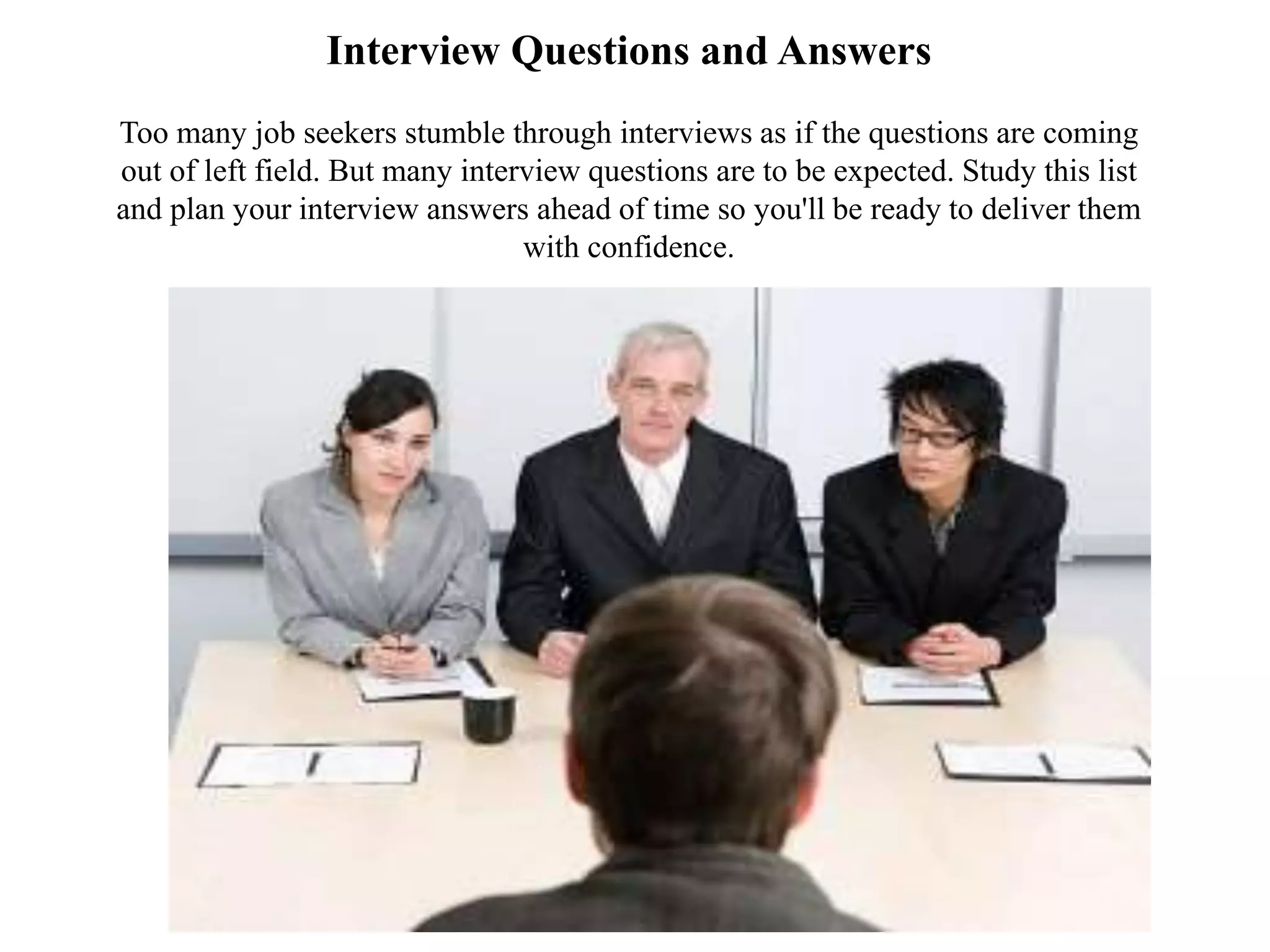 Interview Questions and Answers
Too many job seekers stumble through interviews as if the questions are coming
out of left field. But many interview questions are to be expected. Study this list
and plan your interview answers ahead of time so you'll be ready to deliver them
with confidence.
 