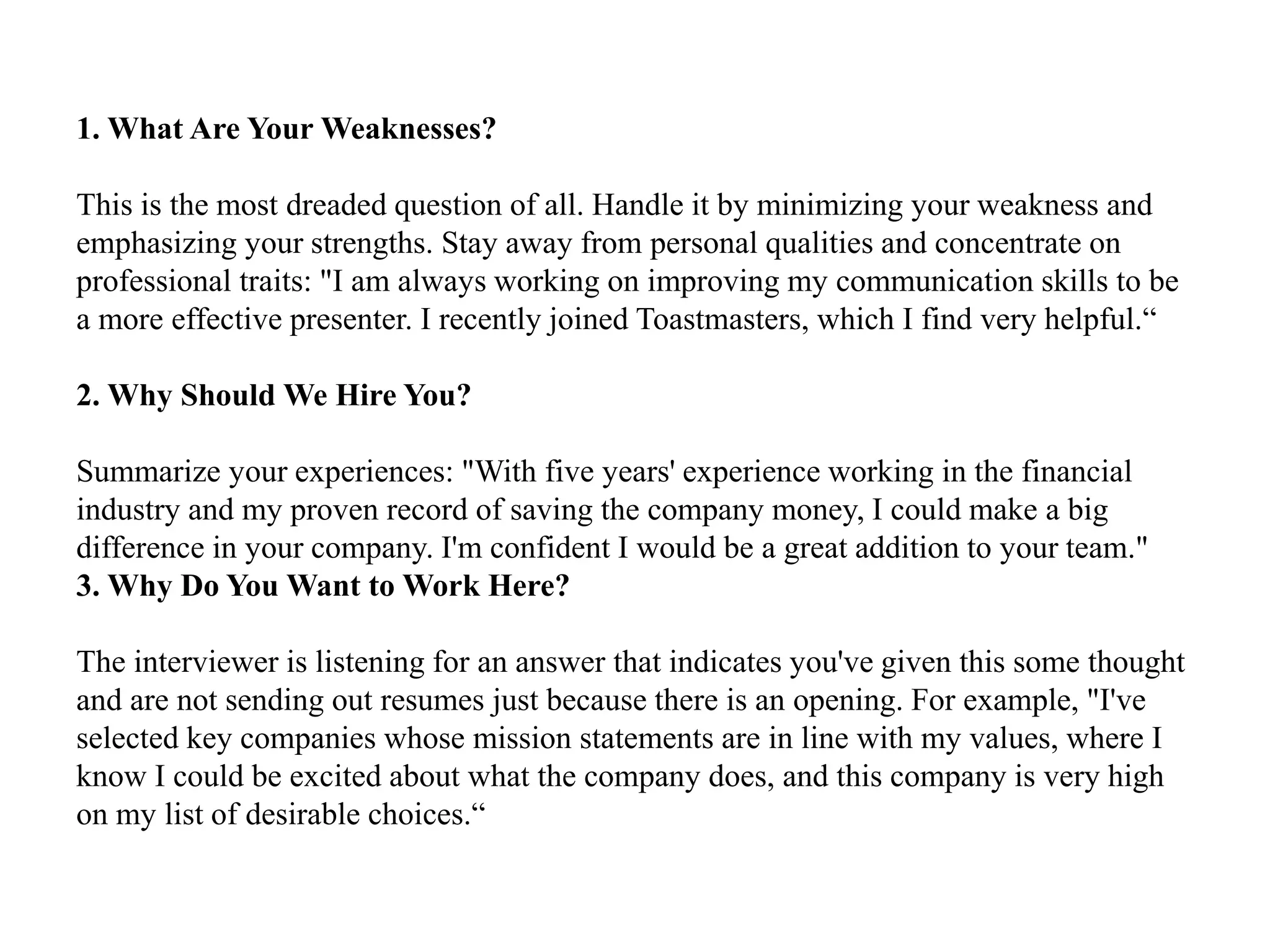 1. What Are Your Weaknesses?
This is the most dreaded question of all. Handle it by minimizing your weakness and
emphasizing your strengths. Stay away from personal qualities and concentrate on
professional traits: "I am always working on improving my communication skills to be
a more effective presenter. I recently joined Toastmasters, which I find very helpful.“
2. Why Should We Hire You?
Summarize your experiences: "With five years' experience working in the financial
industry and my proven record of saving the company money, I could make a big
difference in your company. I'm confident I would be a great addition to your team."
3. Why Do You Want to Work Here?
The interviewer is listening for an answer that indicates you've given this some thought
and are not sending out resumes just because there is an opening. For example, "I've
selected key companies whose mission statements are in line with my values, where I
know I could be excited about what the company does, and this company is very high
on my list of desirable choices.“
 