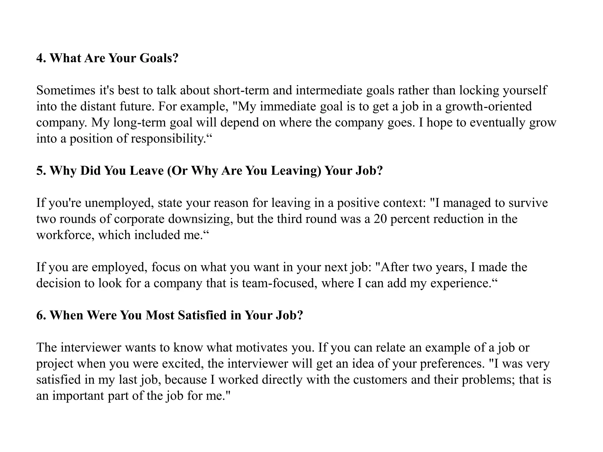 4. What Are Your Goals?
Sometimes it's best to talk about short-term and intermediate goals rather than locking yourself
into the distant future. For example, "My immediate goal is to get a job in a growth-oriented
company. My long-term goal will depend on where the company goes. I hope to eventually grow
into a position of responsibility.“
5. Why Did You Leave (Or Why Are You Leaving) Your Job?
If you're unemployed, state your reason for leaving in a positive context: "I managed to survive
two rounds of corporate downsizing, but the third round was a 20 percent reduction in the
workforce, which included me.“
If you are employed, focus on what you want in your next job: "After two years, I made the
decision to look for a company that is team-focused, where I can add my experience.“
6. When Were You Most Satisfied in Your Job?
The interviewer wants to know what motivates you. If you can relate an example of a job or
project when you were excited, the interviewer will get an idea of your preferences. "I was very
satisfied in my last job, because I worked directly with the customers and their problems; that is
an important part of the job for me."
 