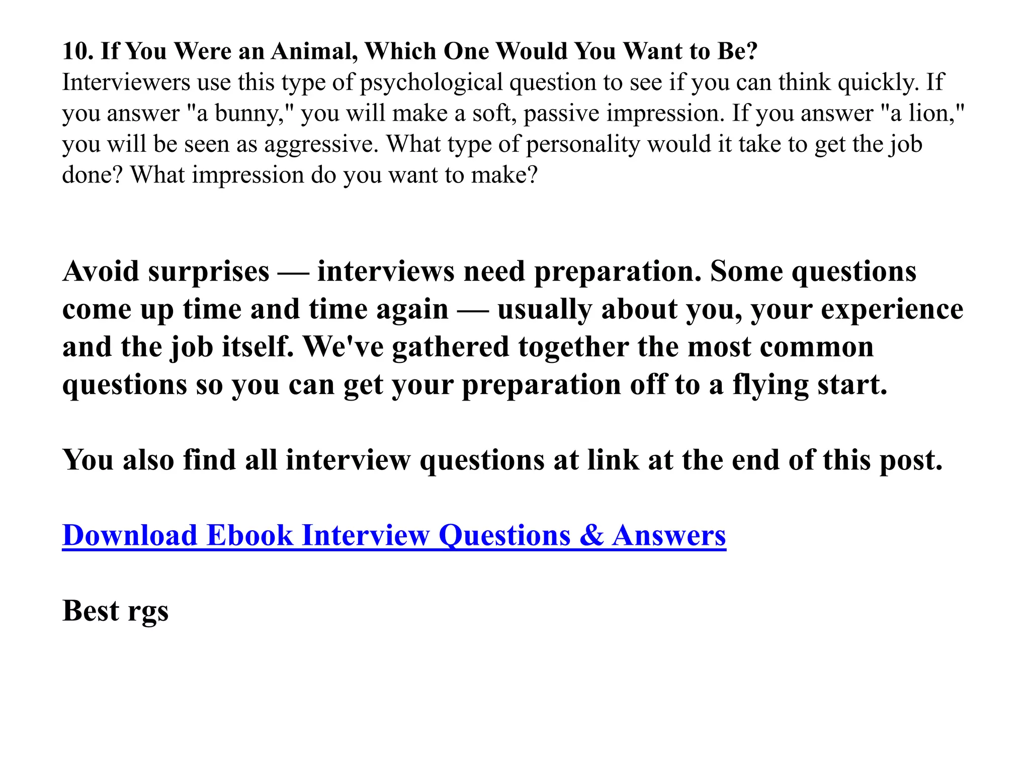 10. If You Were an Animal, Which One Would You Want to Be?
Interviewers use this type of psychological question to see if you can think quickly. If
you answer "a bunny," you will make a soft, passive impression. If you answer "a lion,"
you will be seen as aggressive. What type of personality would it take to get the job
done? What impression do you want to make?
Avoid surprises — interviews need preparation. Some questions
come up time and time again — usually about you, your experience
and the job itself. We've gathered together the most common
questions so you can get your preparation off to a flying start.
You also find all interview questions at link at the end of this post.
Download Ebook Interview Questions & Answers
Best rgs
 