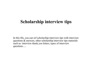 Scholarship interview tips
In this file, you can ref scholarship interview tips with interview
questions & answers, other scholarship interview tips materials
such as: interview thank you letters, types of interview
questions….
 